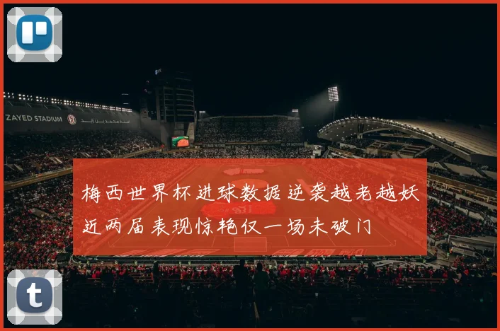 梅西世界杯进球数据逆袭越老越妖近两届表现惊艳仅一场未破门