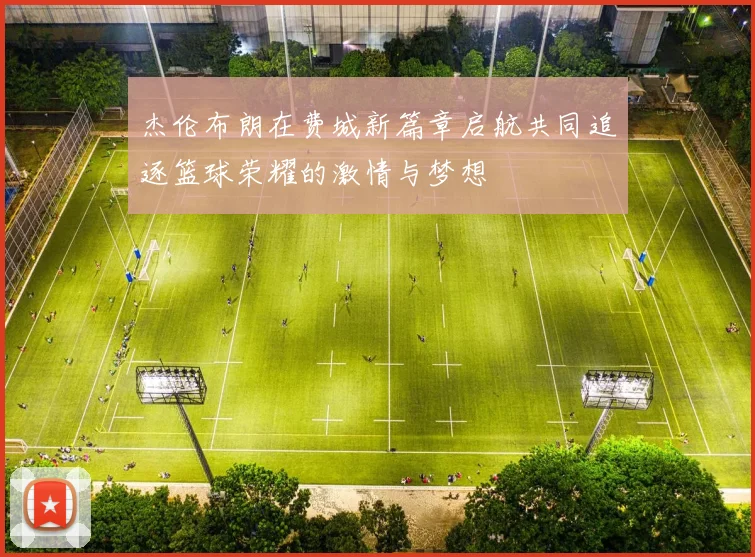 杰伦布朗在费城新篇章启航共同追逐篮球荣耀的激情与梦想