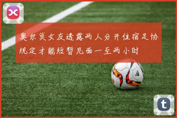 奥尔莫女友透露两人分开住宿足协规定才能短暂见面一至两小时