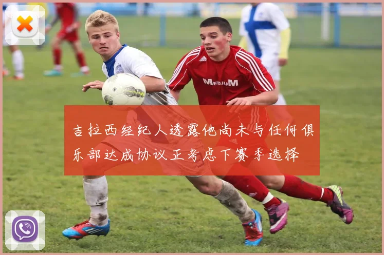 吉拉西经纪人透露他尚未与任何俱乐部达成协议正考虑下赛季选择