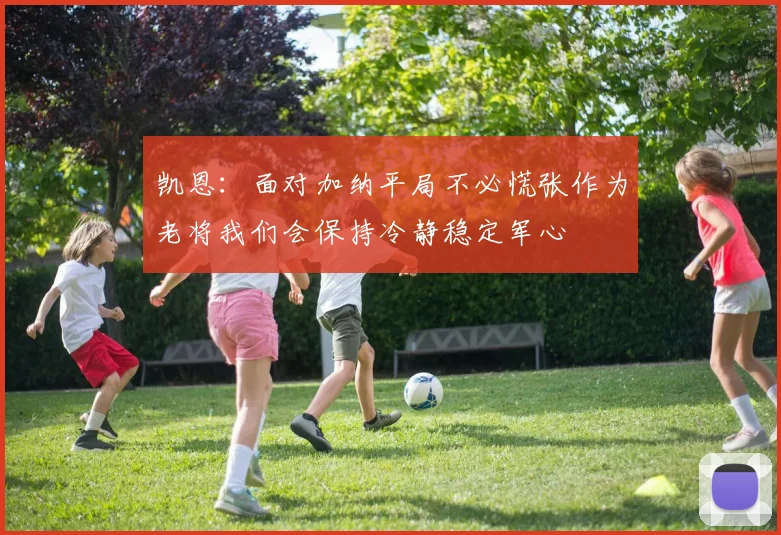 凯恩：面对加纳平局不必慌张作为老将我们会保持冷静稳定军心