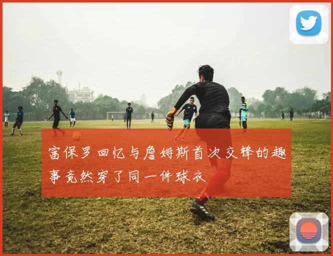 富保罗回忆与詹姆斯首次交锋的趣事竟然穿了同一件球衣
