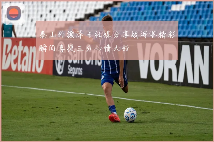 泰山外援泽卡社媒分享战海港精彩瞬间喜提三分心情大好