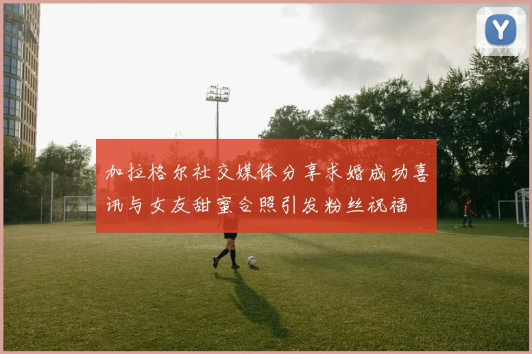 加拉格尔社交媒体分享求婚成功喜讯与女友甜蜜合照引发粉丝祝福