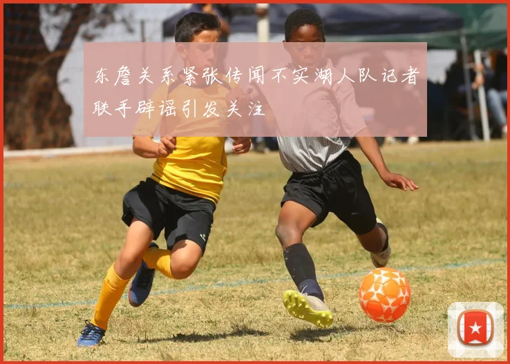 东詹关系紧张传闻不实湖人队记者联手辟谣引发关注