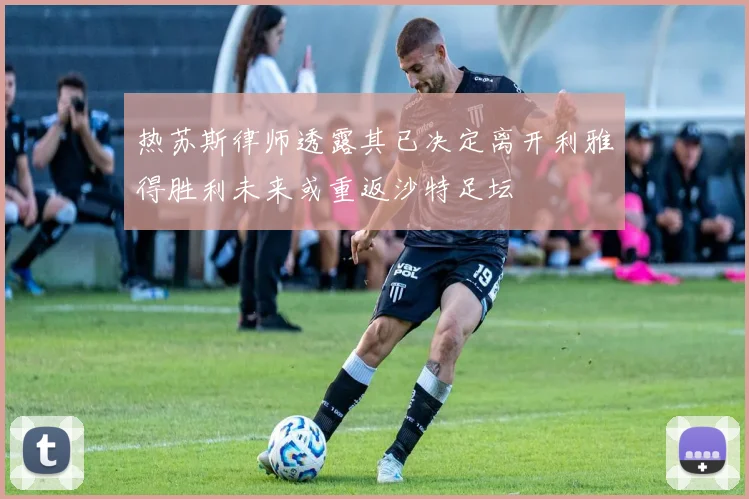 热苏斯律师透露其已决定离开利雅得胜利未来或重返沙特足坛