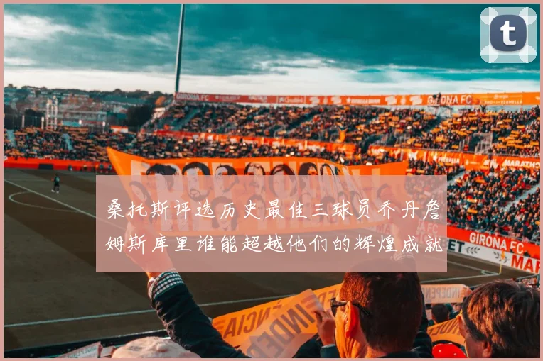 桑托斯评选历史最佳三球员乔丹詹姆斯库里谁能超越他们的辉煌成就