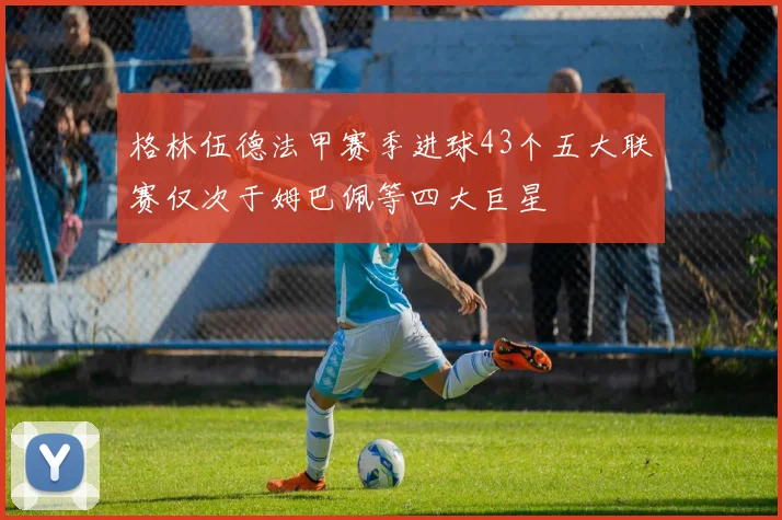 格林伍德法甲赛季进球43个五大联赛仅次于姆巴佩等四大巨星