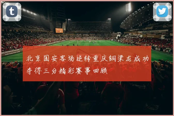 北京国安客场逆转重庆铜梁龙成功夺得三分精彩赛事回顾