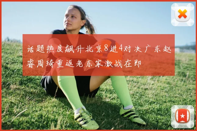 话题热度飙升北京8进4对决广东赵睿周琦重返老东家激战在即