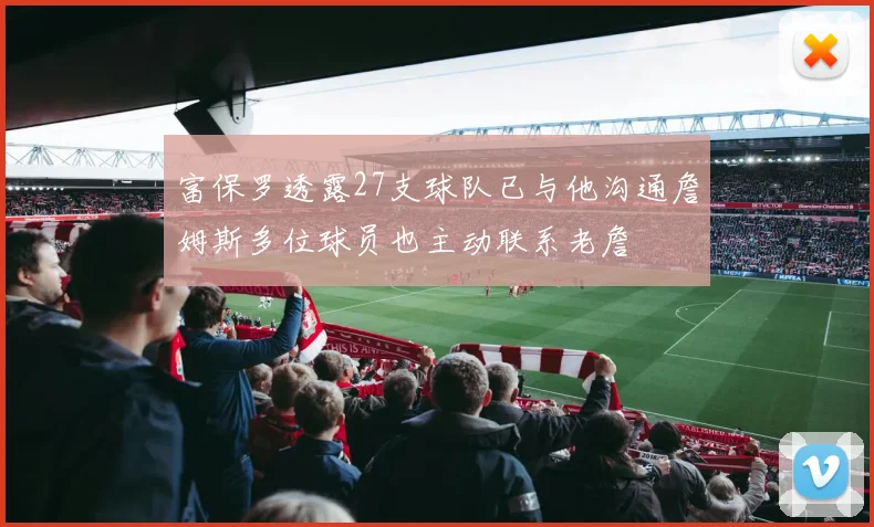 富保罗透露27支球队已与他沟通詹姆斯多位球员也主动联系老詹