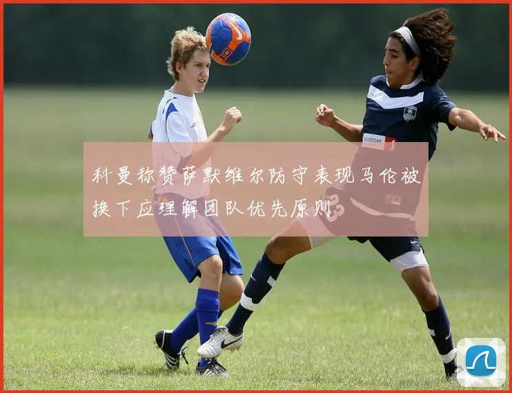 科曼称赞萨默维尔防守表现马伦被换下应理解团队优先原则
