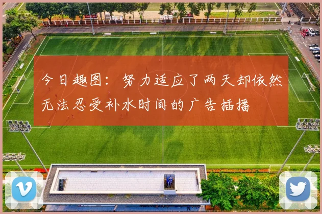 今日趣图：努力适应了两天却依然无法忍受补水时间的广告插播
