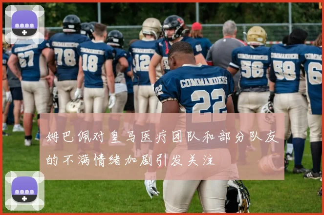 姆巴佩对皇马医疗团队和部分队友的不满情绪加剧引发关注