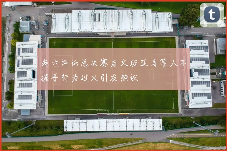 老六评论总决赛后文班亚马等人不握手行为过火引发热议