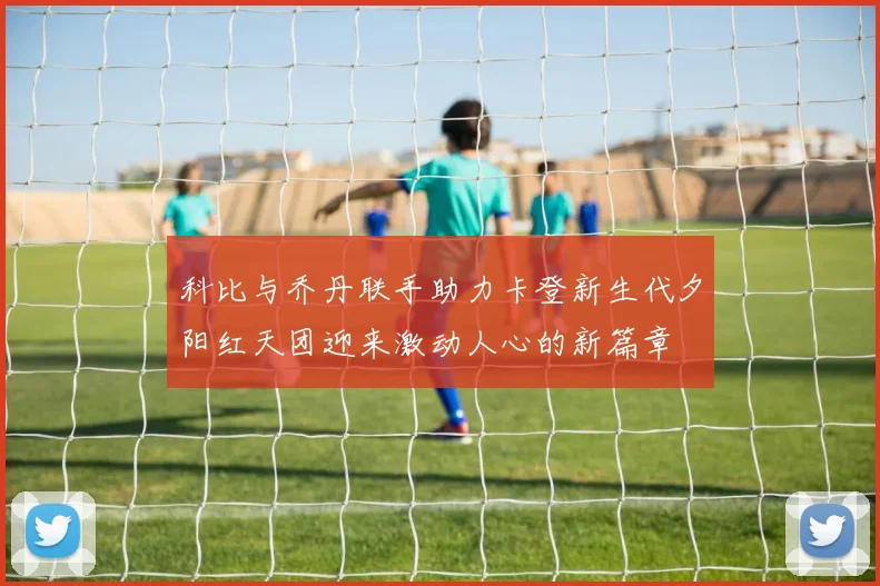 科比与乔丹联手助力卡登新生代夕阳红天团迎来激动人心的新篇章