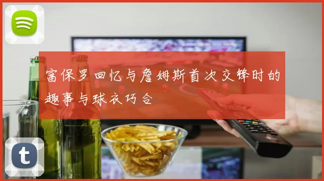 富保罗回忆与詹姆斯首次交锋时的趣事与球衣巧合