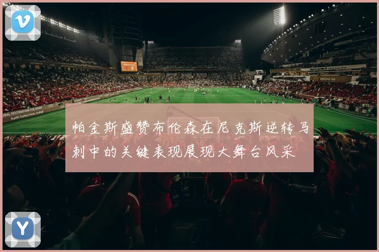 帕金斯盛赞布伦森在尼克斯逆转马刺中的关键表现展现大舞台风采