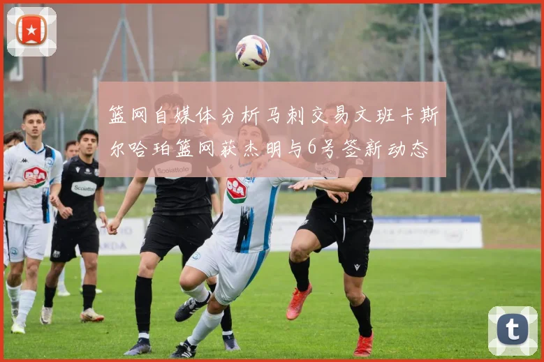 篮网自媒体分析马刺交易文班卡斯尔哈珀篮网获杰明与6号签新动态