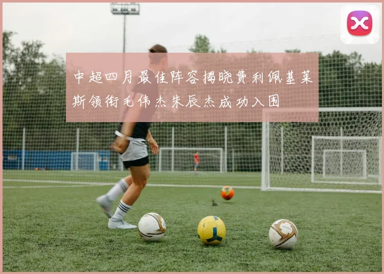 中超四月最佳阵容揭晓费利佩基莱斯领衔毛伟杰朱辰杰成功入围