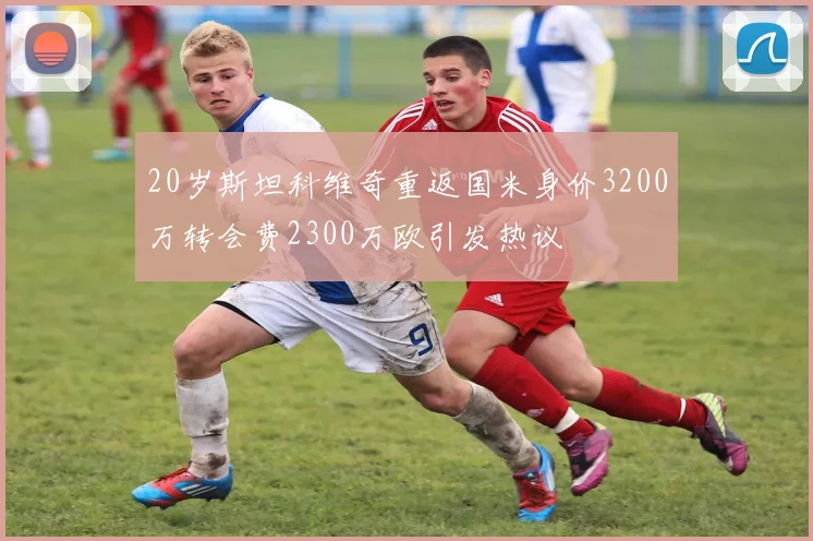 20岁斯坦科维奇重返国米身价3200万转会费2300万欧引发热议